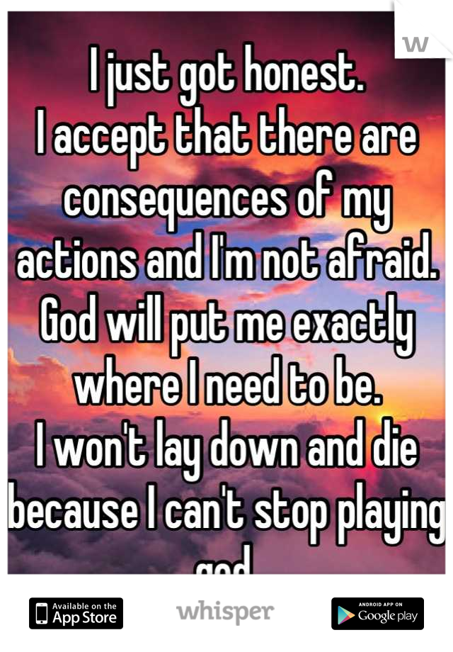 I just got honest. 
I accept that there are consequences of my actions and I'm not afraid.
God will put me exactly where I need to be.
I won't lay down and die because I can't stop playing god.