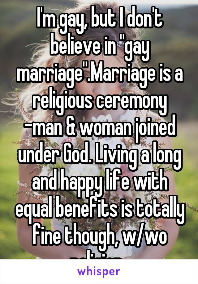 I'm gay, but I don't believe in "gay marriage".Marriage is a religious ceremony -man & woman joined under God. Living a long and happy life with equal benefits is totally fine though, w/wo religion. 
