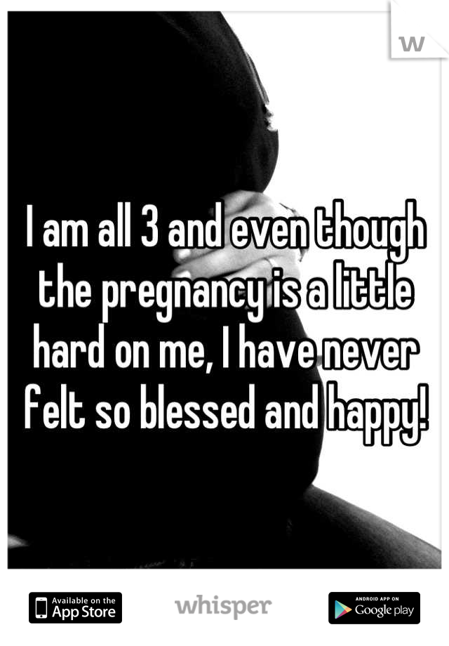 I am all 3 and even though the pregnancy is a little hard on me, I have never felt so blessed and happy!