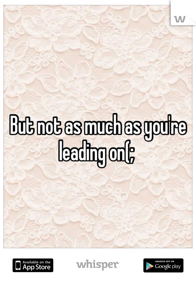 But not as much as you're leading on(; 
