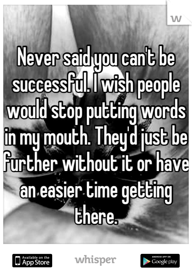 Never said you can't be successful. I wish people would stop putting words in my mouth. They'd just be further without it or have an easier time getting there.