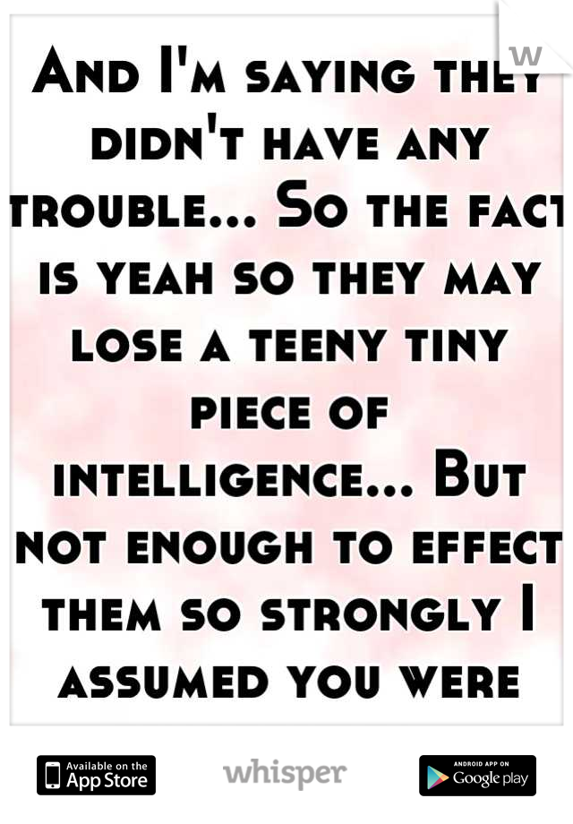 And I'm saying they didn't have any trouble... So the fact is yeah so they may lose a teeny tiny piece of intelligence... But not enough to effect them so strongly I assumed you were suggesting.