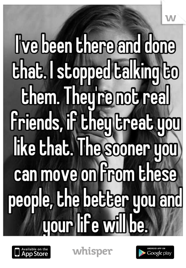 I've been there and done that. I stopped talking to them. They're not real friends, if they treat you like that. The sooner you can move on from these people, the better you and your life will be.