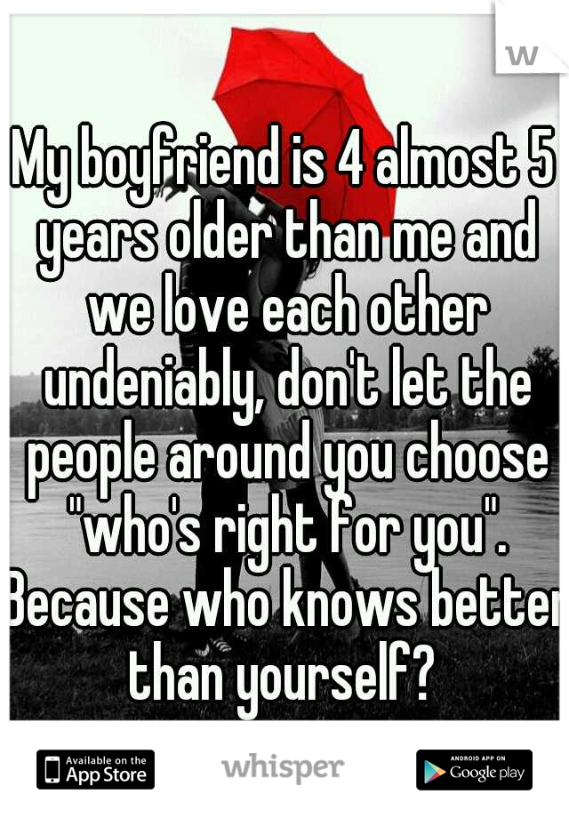 My boyfriend is 4 almost 5 years older than me and we love each other undeniably, don't let the people around you choose "who's right for you". Because who knows better than yourself? 