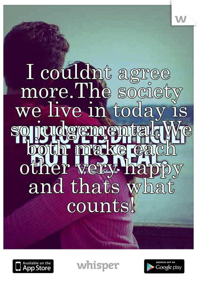 I couldnt agree more.The society we live in today is so judgemental.We both make each other very happy and thats what counts!