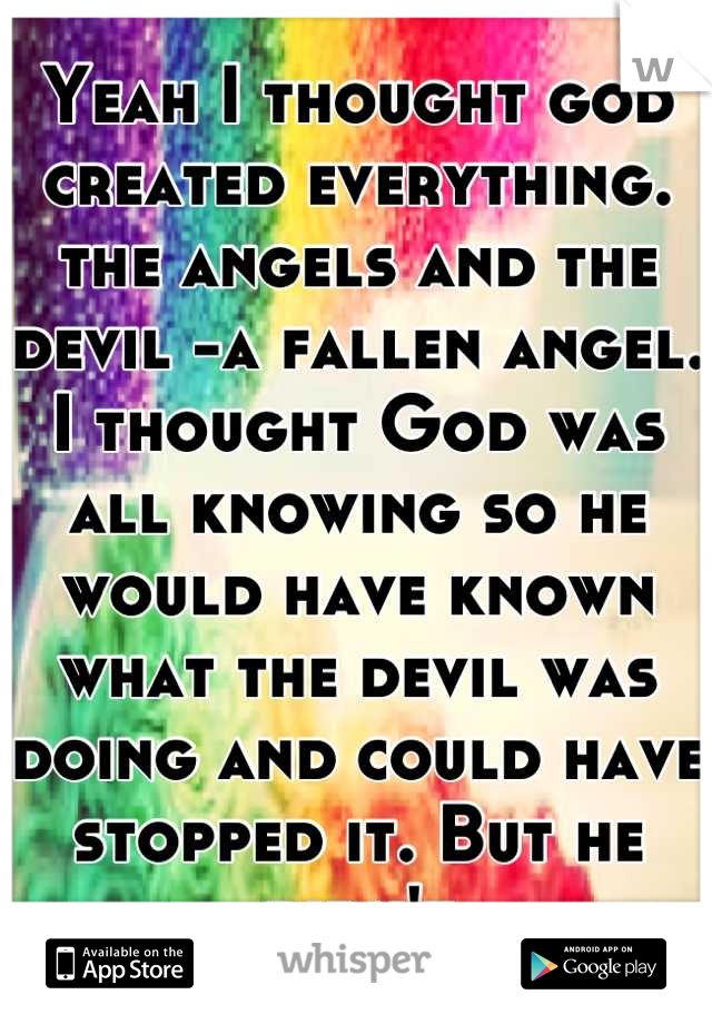 Yeah I thought god created everything. the angels and the devil -a fallen angel. I thought God was all knowing so he would have known what the devil was doing and could have stopped it. But he didn't