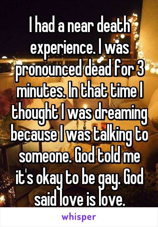 I had a near death experience. I was pronounced dead for 3 minutes. In that time I thought I was dreaming because I was talking to someone. God told me it's okay to be gay. God said love is love.