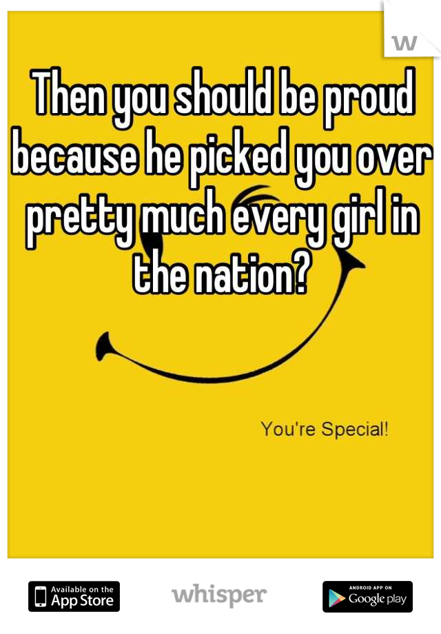 Then you should be proud because he picked you over pretty much every girl in the nation?