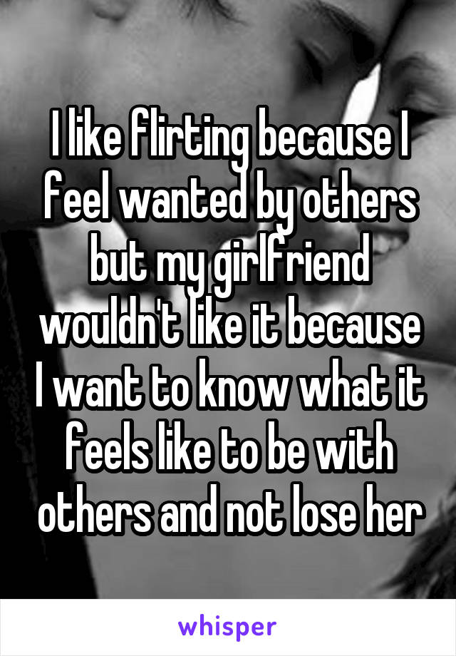 I like flirting because I feel wanted by others but my girlfriend wouldn't like it because I want to know what it feels like to be with others and not lose her