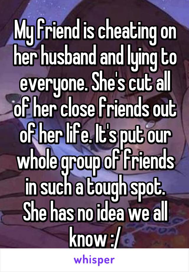 My friend is cheating on her husband and lying to everyone. She's cut all of her close friends out of her life. It's put our whole group of friends in such a tough spot. She has no idea we all know :/