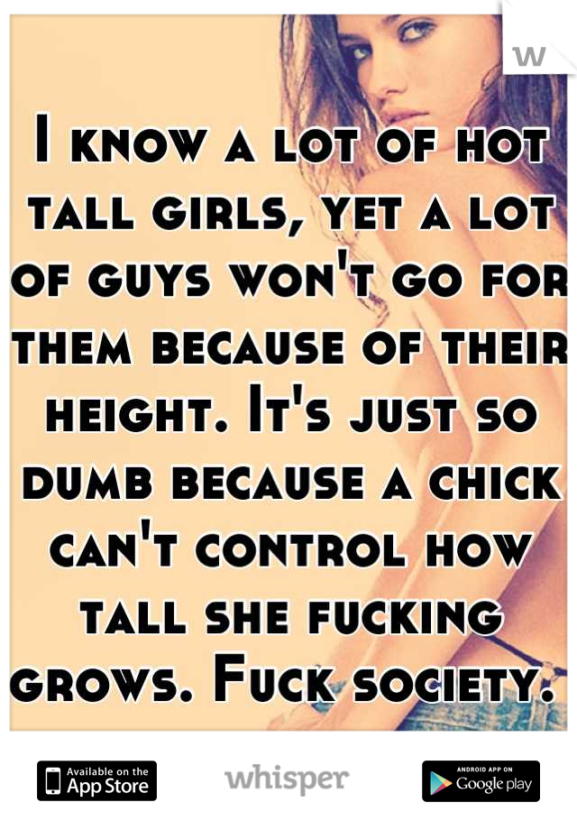 I know a lot of hot tall girls, yet a lot of guys won't go for them because of their height. It's just so dumb because a chick can't control how tall she fucking grows. Fuck society. 