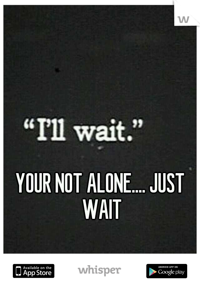 YOUR NOT ALONE.... JUST WAIT