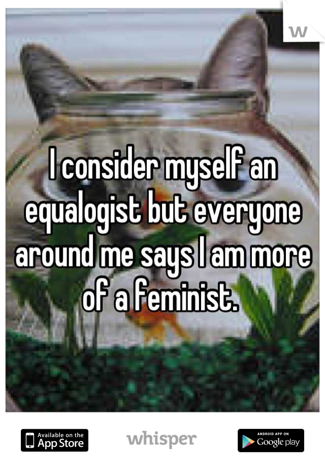 I consider myself an equalogist but everyone around me says I am more of a feminist. 