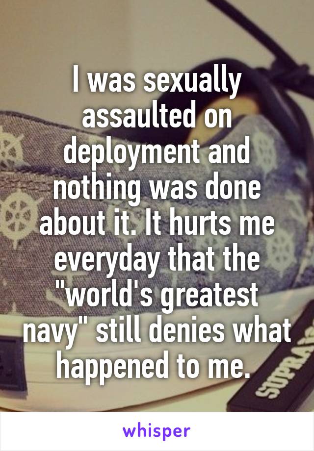 I was sexually assaulted on deployment and nothing was done about it. It hurts me everyday that the "world's greatest navy" still denies what happened to me. 