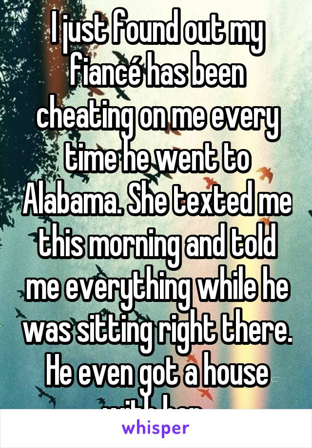 I just found out my fiancé has been cheating on me every time he went to Alabama. She texted me this morning and told me everything while he was sitting right there. He even got a house with her..