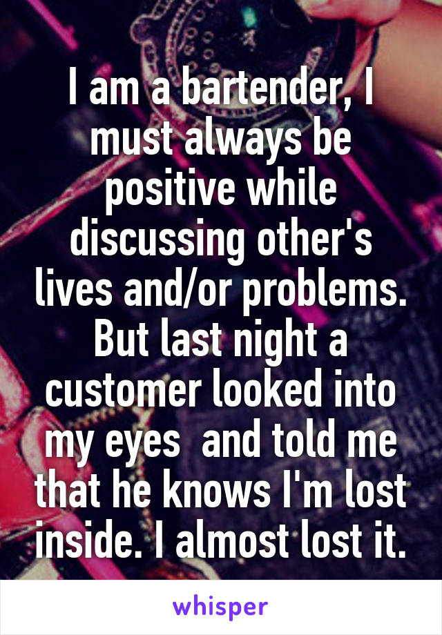 I am a bartender, I must always be positive while discussing other's lives and/or problems. But last night a customer looked into my eyes  and told me that he knows I'm lost inside. I almost lost it.