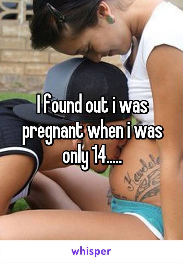 I found out i was pregnant when i was only 14.....
