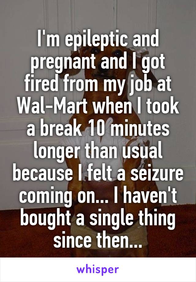 I'm epileptic and pregnant and I got fired from my job at Wal-Mart when I took a break 10 minutes longer than usual because I felt a seizure coming on... I haven't bought a single thing since then...