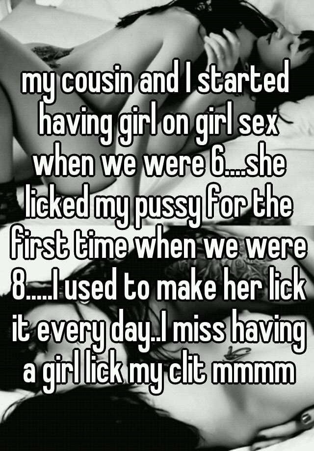 my cousin and I started having girl on girl sex when we were 6....she licked my pussy for the first time when we were 8.....I used to make her lick it every pic