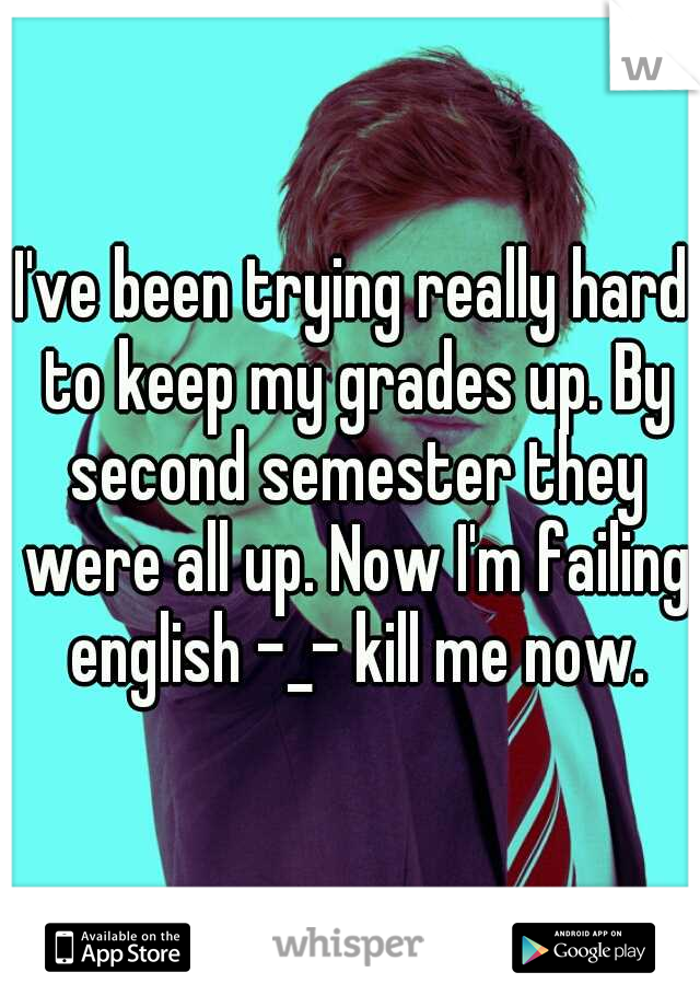 I've been trying really hard to keep my grades up. By second semester they were all up. Now I'm failing english -_- kill me now.