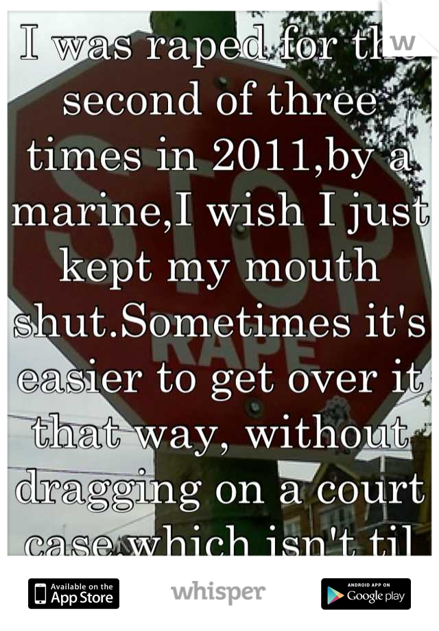 I was raped for the second of three times in 2011,by a marine,I wish I just kept my mouth shut.Sometimes it's easier to get over it that way, without dragging on a court case.which isn't til next month