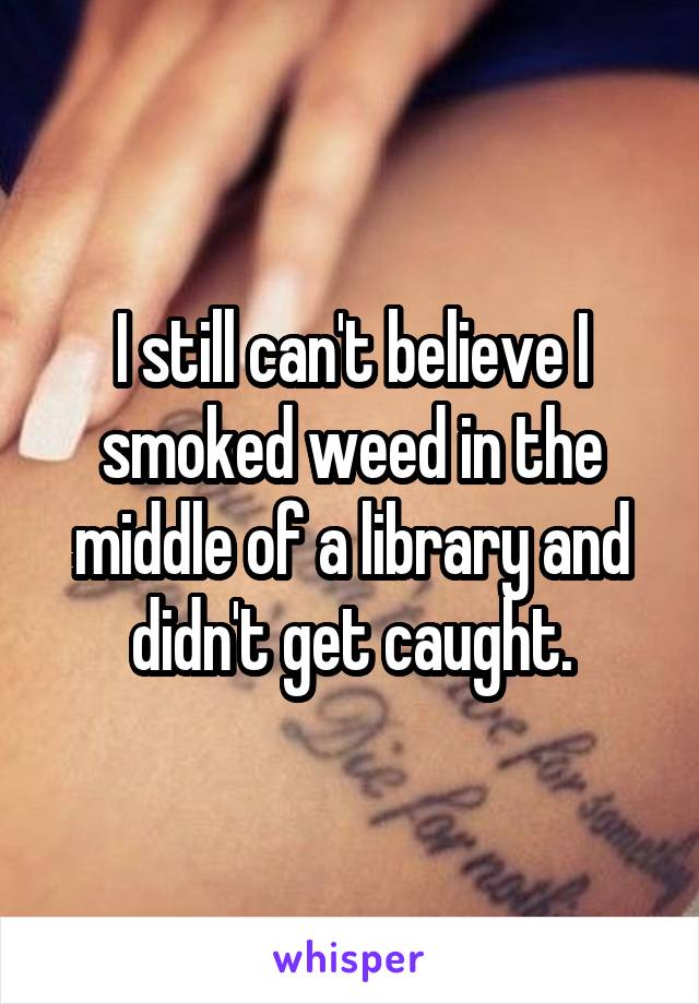 I still can't believe I smoked weed in the middle of a library and didn't get caught.