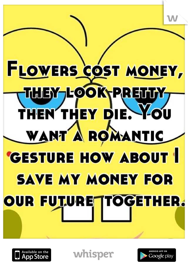 Flowers cost money, they look pretty then they die. You want a romantic gesture how about I save my money for our future  together.