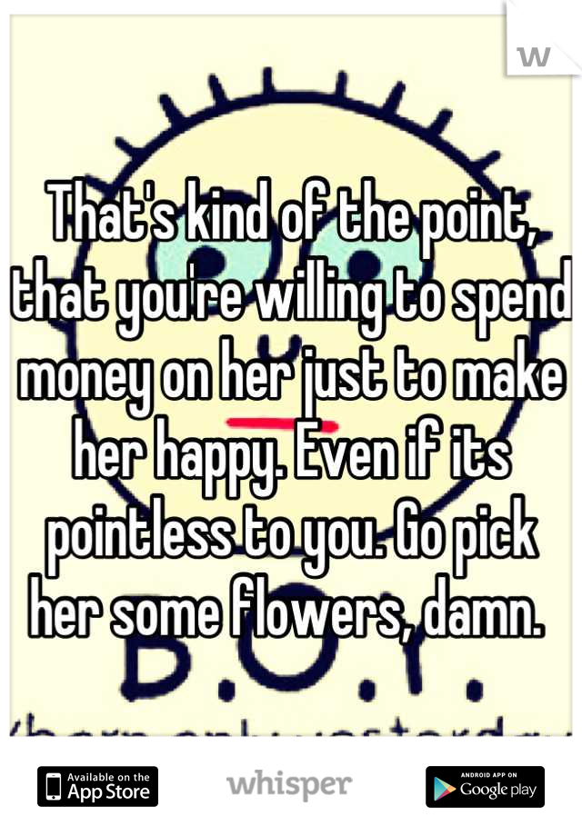 That's kind of the point, that you're willing to spend money on her just to make her happy. Even if its pointless to you. Go pick her some flowers, damn. 