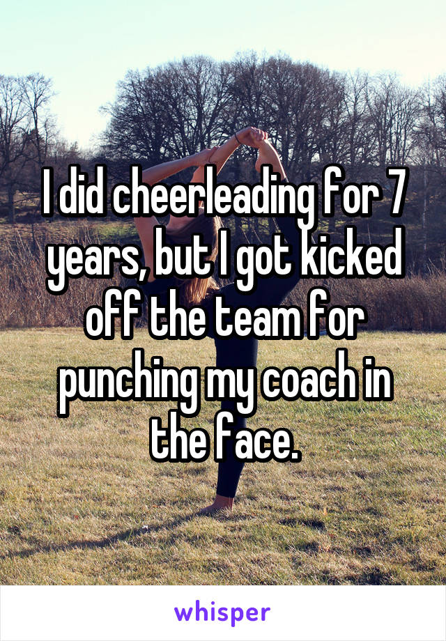I did cheerleading for 7 years, but I got kicked off the team for punching my coach in the face.