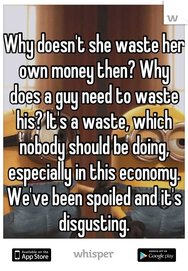 Why doesn't she waste her own money then? Why does a guy need to waste his? It's a waste, which nobody should be doing, especially in this economy. We've been spoiled and it's disgusting.