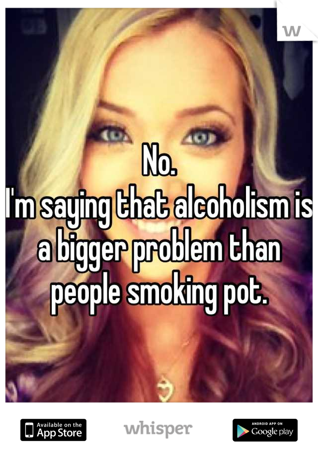 No.
I'm saying that alcoholism is a bigger problem than people smoking pot.
