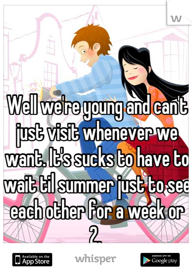 Well we're young and can't just visit whenever we want. It's sucks to have to wait til summer just to see each other for a week or 2. 