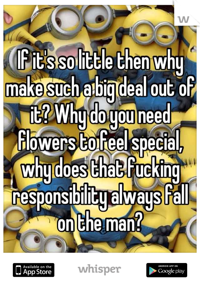 If it's so little then why make such a big deal out of it? Why do you need flowers to feel special, why does that fucking responsibility always fall on the man?