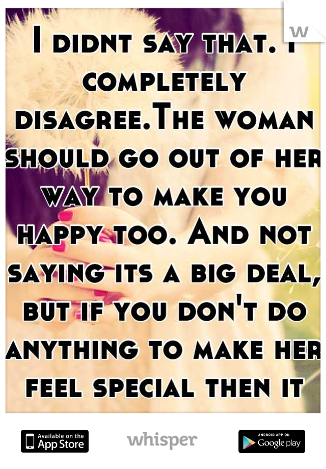 I didnt say that. I completely disagree.The woman should go out of her way to make you happy too. And not saying its a big deal, but if you don't do anything to make her feel special then it is...