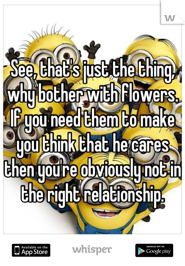 See, that's just the thing, why bother with flowers. If you need them to make you think that he cares then you're obviously not in the right relationship.