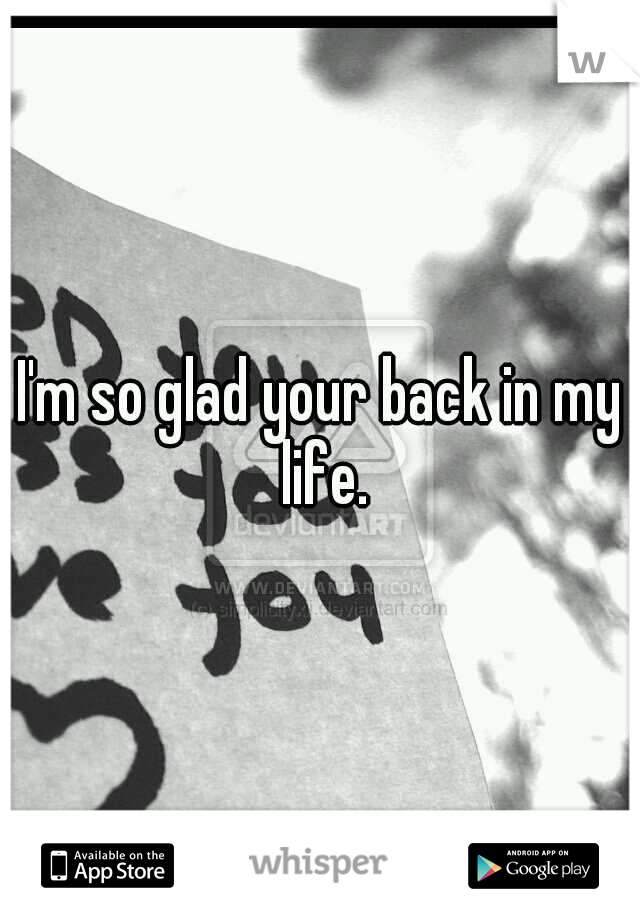 I'm so glad your back in my life.