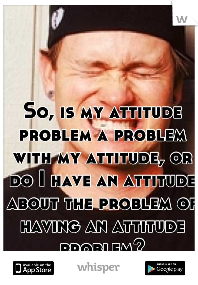 So, is my attitude problem a problem with my attitude, or do I have an attitude about the problem of having an attitude problem?