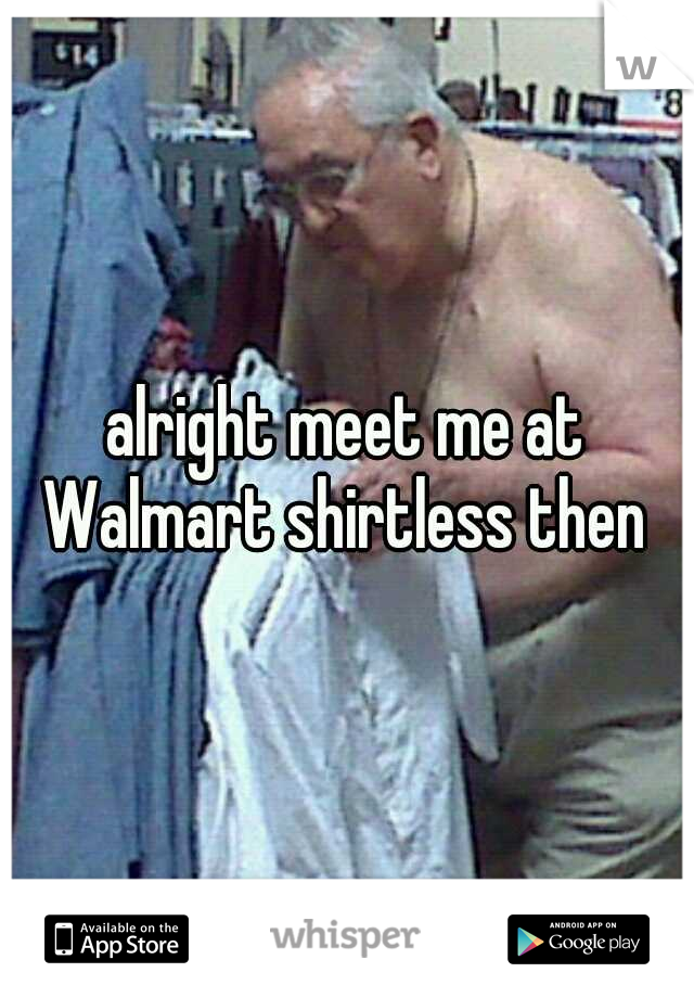 alright meet me at Walmart shirtless then 