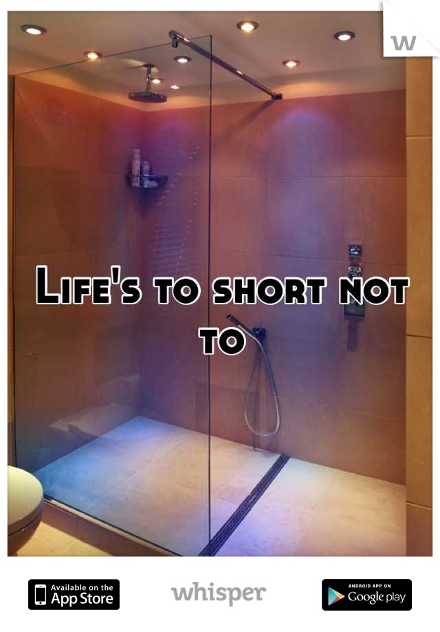 Life's to short not to