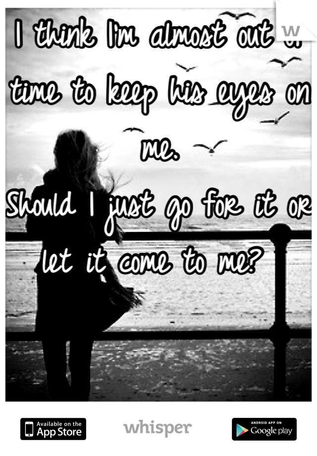 I think I'm almost out of time to keep his eyes on me.
Should I just go for it or let it come to me? 