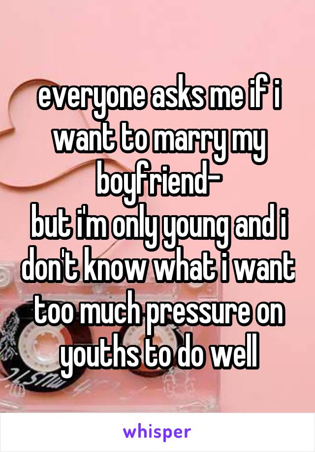 everyone asks me if i want to marry my boyfriend-
but i'm only young and i don't know what i want
too much pressure on youths to do well