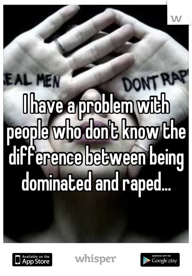 I have a problem with people who don't know the difference between being dominated and raped...