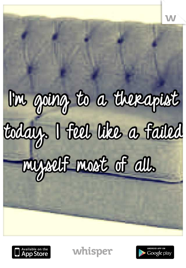 I'm going to a therapist today. I feel like a failed myself most of all. 