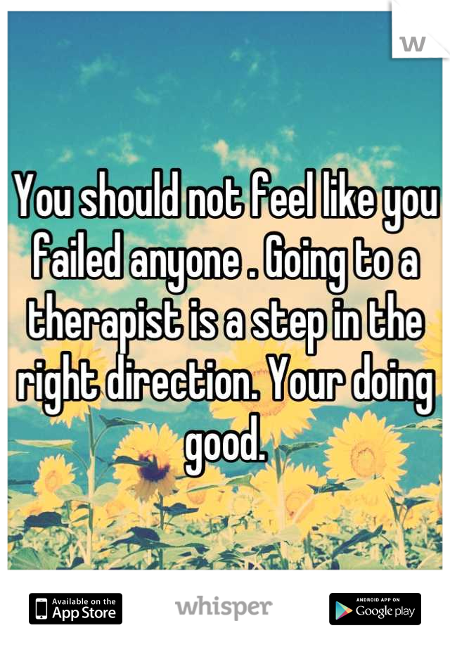 You should not feel like you failed anyone . Going to a therapist is a step in the right direction. Your doing good.