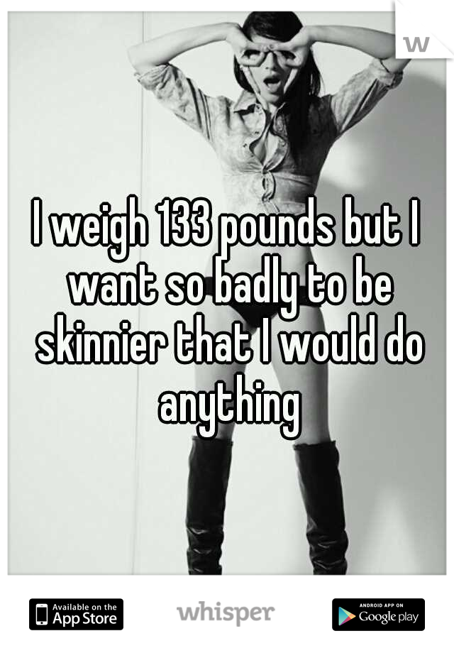 I weigh 133 pounds but I want so badly to be skinnier that I would do anything
