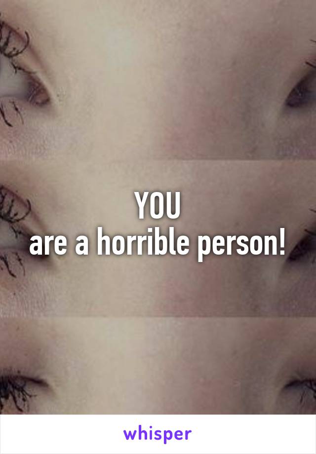 YOU
are a horrible person!
