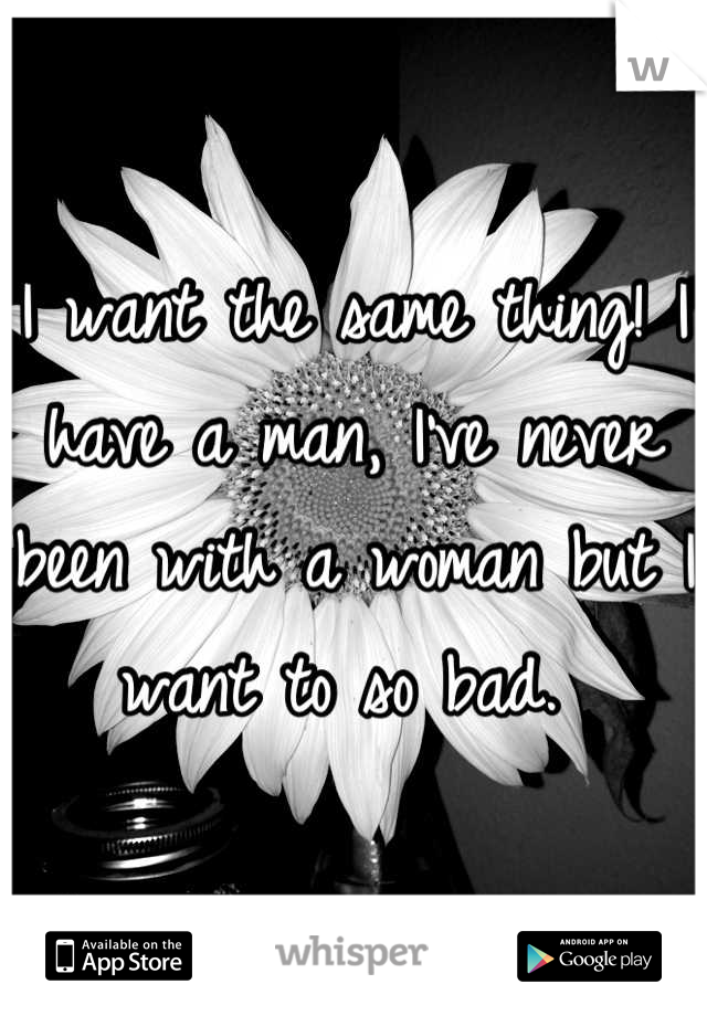 I want the same thing! I have a man, I've never been with a woman but I want to so bad. 