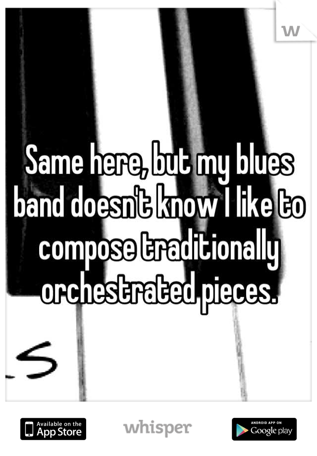 Same here, but my blues band doesn't know I like to compose traditionally orchestrated pieces.