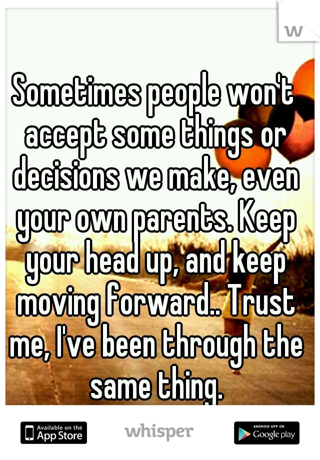 Sometimes people won't accept some things or decisions we make, even your own parents. Keep your head up, and keep moving forward.. Trust me, I've been through the same thing.