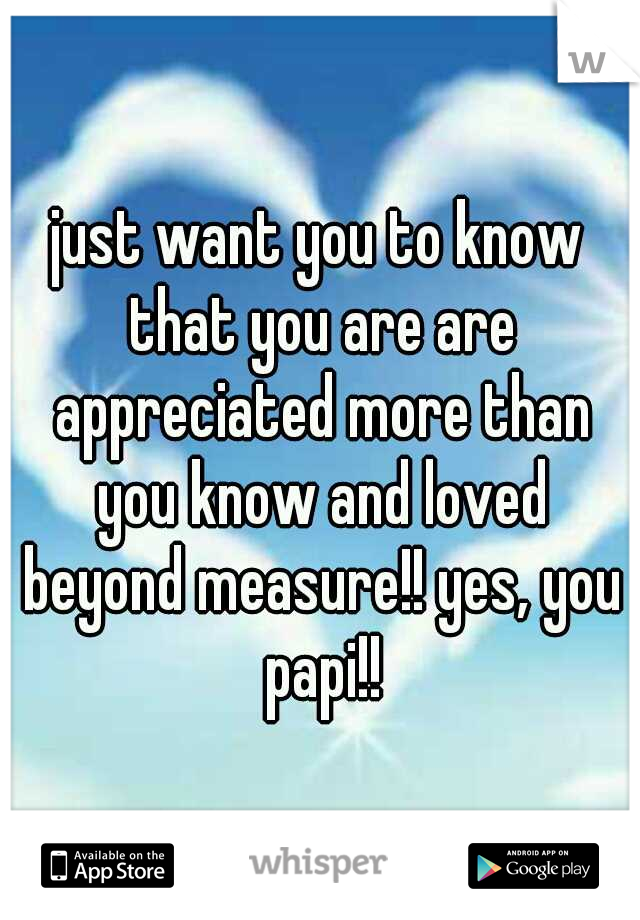 just want you to know that you are are appreciated more than you know and loved beyond measure!! yes, you papi!!